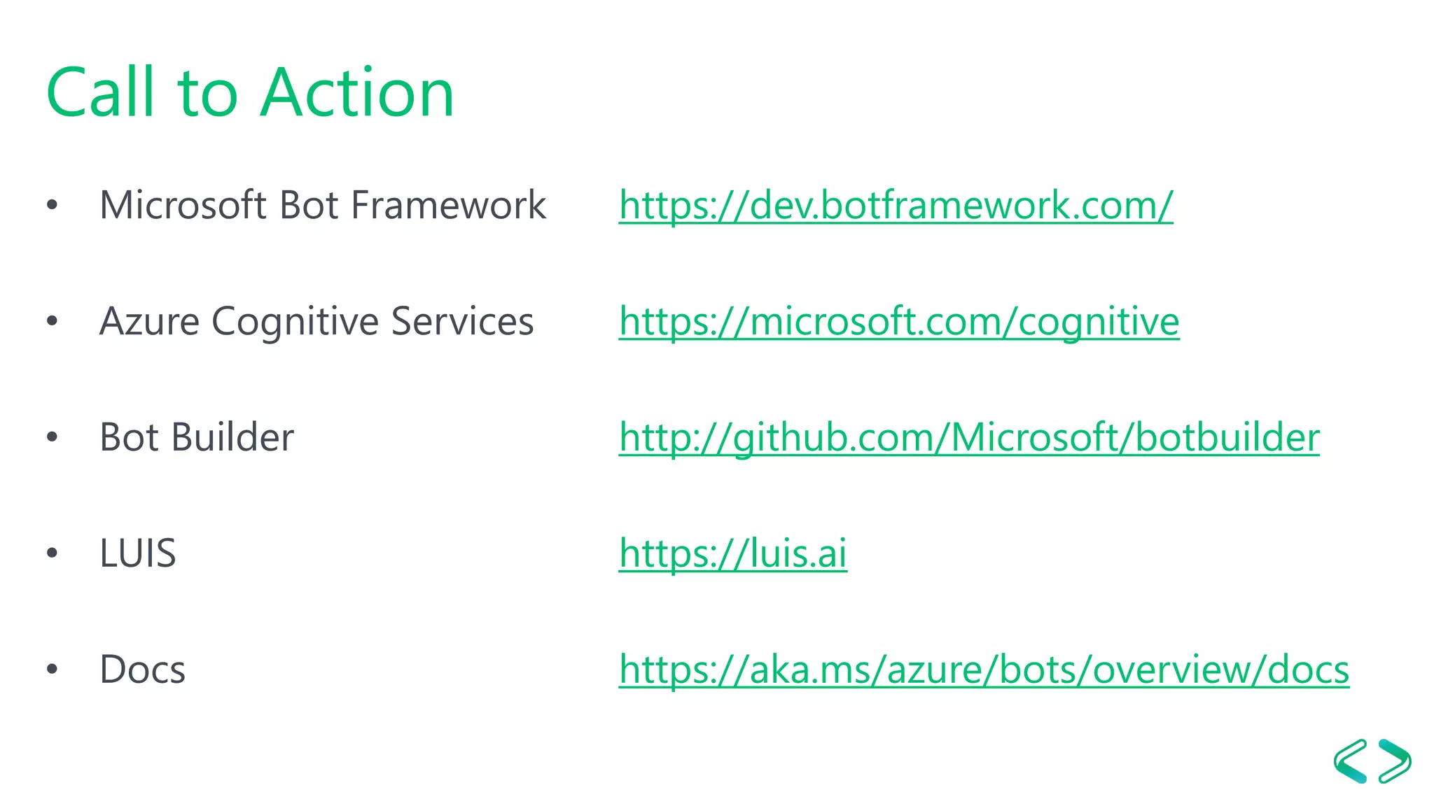 Call to Action
• Microsoft Bot Framework https://dev.botframework.com/
• Azure Cognitive Services https://microsoft.com/cognitive
• Bot Builder http://github.com/Microsoft/botbuilder
• LUIS https://luis.ai
• Docs https://aka.ms/azure/bots/overview/docs
 