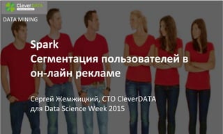Spark	
  	
  	
  
Сегментация	
  пользователей	
  в	
  
он-­‐лайн	
  рекламе	
  	
  
	
  
Сергей	
  Жемжицкий,	
  CTO	
  CleverDATA	
  
для	
  Data	
  Science	
  Week	
  2015	
  	
  
DATA	
  MINING	
  
 