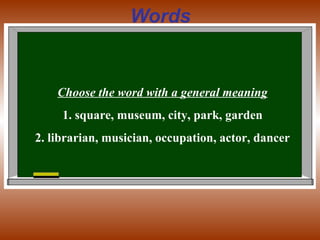 Words
Choose the word with a general meaning
1. square, museum, city, park, garden
2. librarian, musician, occupation, actor, dancer
 