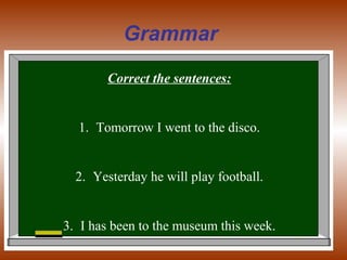Grammar
Correct the sentences:
1. Tomorrow I went to the disco.
2. Yesterday he will play football.
3. I has been to the museum this week.
 
