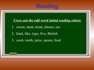 Reading
Cross out the odd word (mind reading rules):
1. sweet, meat, head, cheese, tea
2. kind, like, type, five, British
3. cook, tooth, juice, spoon, food
 