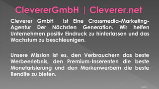 Cleverer GmbH Ist Eine Crossmedia-Marketing-
Agentur Der Nächsten Generation. Wir helfen
Unternehmen positiv Eindruck zu hinterlassen und das
Wachstum zu beschleunigen.
Unsere Mission ist es, den Verbrauchern das beste
Werbeerlebnis, den Premium-Inserenten die beste
Monetarisierung und den Markenwerbern die beste
Rendite zu bieten.
cont...
 