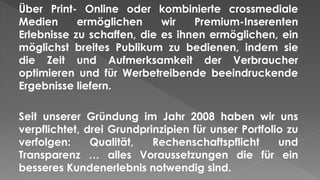 Über Print- Online oder kombinierte crossmediale
Medien ermöglichen wir Premium-Inserenten
Erlebnisse zu schaffen, die es ihnen ermöglichen, ein
möglichst breites Publikum zu bedienen, indem sie
die Zeit und Aufmerksamkeit der Verbraucher
optimieren und für Werbetreibende beeindruckende
Ergebnisse liefern.
Seit unserer Gründung im Jahr 2008 haben wir uns
verpflichtet, drei Grundprinzipien für unser Portfolio zu
verfolgen: Qualität, Rechenschaftspflicht und
Transparenz … alles Voraussetzungen die für ein
besseres Kundenerlebnis notwendig sind.
 