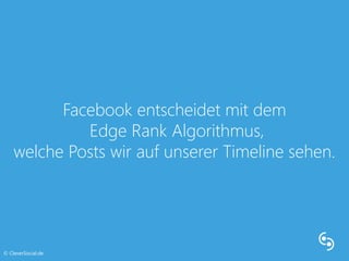 Facebook entscheidet mit dem 
Edge Rank Algorithmus, 
welche Posts wir auf unserer Timeline sehen. 
© CleverSocial.de 
 