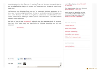 Share t his:
Like t his:
One blogger likes this.
Man bedient sich so auch Möglichkeiten, um Werbung nur für die sichtbar zu machen, die in die
statistische Zielgruppe fallen und spart auf dem Weg auch Geld, denn man braucht die Werbung
nicht der breiten Masse verfügbar zu machen. Das erspart auch Zeit, die man für andere Dinge
nutzen kann.
Die Mitarbeiter vom Marketing können hier auch an bestimmten Seminaren teilnehmen, um zu
lernen, was Internetmarketing beinhaltet und wie man es am besten anwendet. Werbeagenturen
bieten solche Seminare auch direkt an und geben so nicht nur das essentielle Wissen weiter,
sondern teilen auch ihre Erfahrungen auf dem Gebiet, sodass man einen quasi unbezahlbaren
Einblick in diesen Bereich hat.
Aber egal ob man nun eine Werbeagentur beauftragt oder seine Mitarbeiter schult, es ist wichtig,
dass man immer aktuell bleibt und regelmässig die Werbung überarbeitet und die Seite
aktualisiert.
About thes e ads
euch in Zukunft jede... fb.me/1IGcSq07l
20 hours ago
Eine Bewerbung ist eben auch Werbung!
fb.me/1tt9mMSsL 2 days ago
Schon wieder ein Monat rum und das
bedeutet: Runde 4 der KIWI.-Kollegen-
Kunstausstellung. Heute präsentiert...
fb.me/2K278OXmx 2 weeks ago
RECENT POSTS
Clevere Werbung
In den Kopf schauen
Individuell ist angesagt
Erst kaufen, dann denken
Auf das Gehirn zugeschnitten
CATEGORIES
Internet marketing
PDFmyURL.com
 