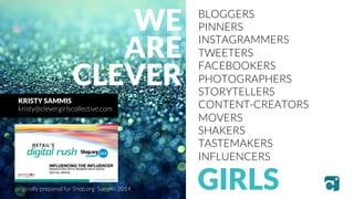 BLOGGERS 
PINNERS 
INSTAGRAMMERS 
TWEETERS 
FACEBOOKERS 
PHOTOGRAPHERS 
STORYTELLERS 
CONTENT-CREATORS 
MOVERS 
SHAKERS 
TASTEMAKERS 
INFLUENCERS 
WE 
ARE 
CLEVER 
GIRLS 
KRISTY SAMMIS 
kristy@clevergirlscollective.com 
originally prepared for Shop.org Summit 2014 
 