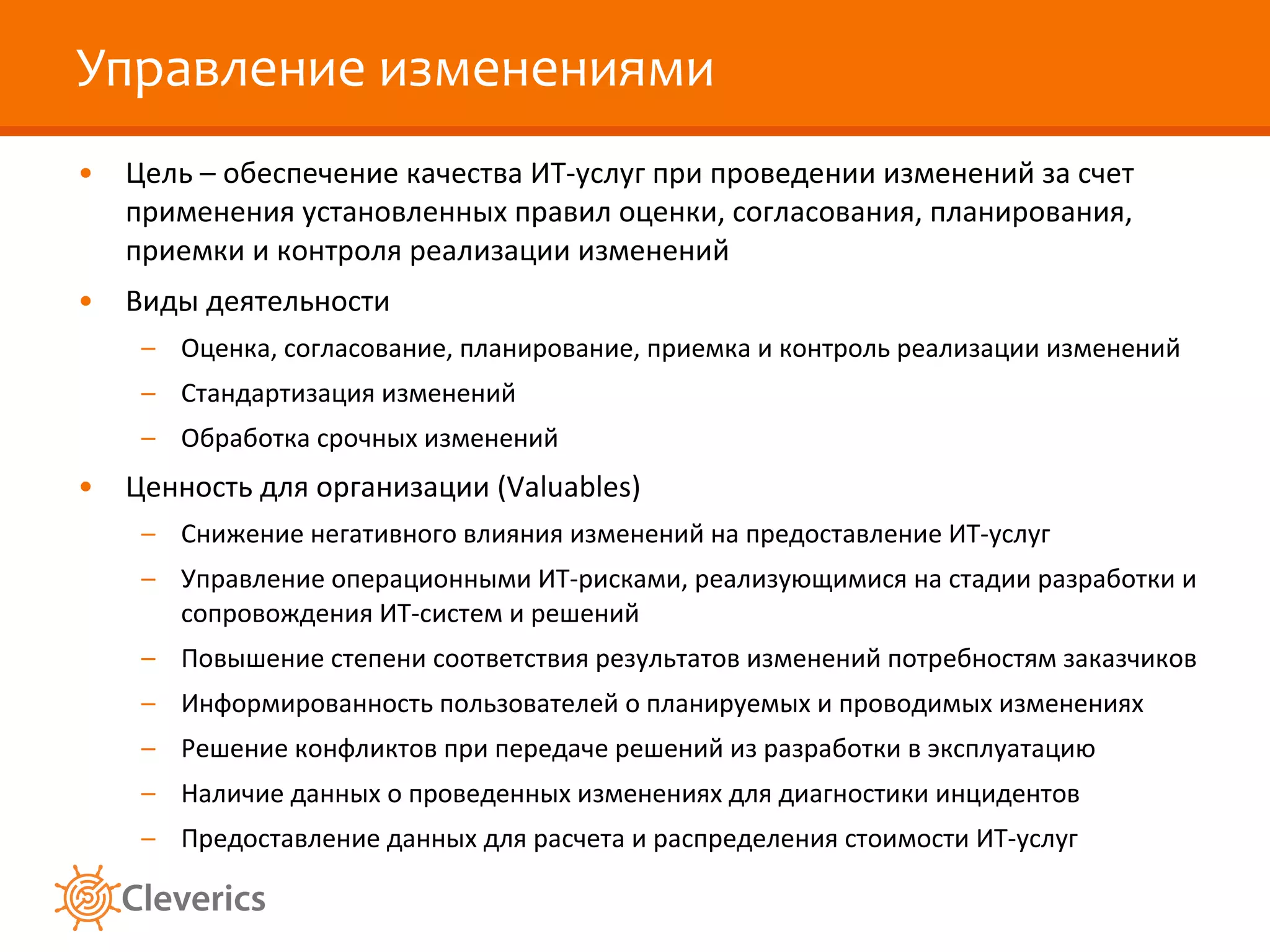 Управление изменениями Цель – обеспечение качества ИТ-услуг при проведении изменений за счет применения установленных правил оценки, согласования, планирования, приемки и контроля реализации изменений Виды деятельности Оценка, согласование, планирование, приемка и контроль реализации изменений Стандартизация изменений Обработка срочных изменений Ценность для организации ( Valuables ) Снижение негативного влияния изменений на предоставление ИТ-услуг Управление операционными ИТ-рисками, реализующимися на стадии разработки и сопровождения ИТ-систем и решений Повышение степени соответствия результатов изменений потребностям заказчиков Информированность пользователей о планируемых и проводимых изменениях Решение конфликтов при передаче решений из разработки в эксплуатацию Наличие данных о проведенных изменениях для диагностики инцидентов Предоставление данных для расчета и распределения стоимости ИТ-услуг 