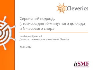 Сервисный подход.
5 тезисов для 10-минутного доклада
и N-часового спора
Исайченко Дмитрий
Директор по консалтингу компании Cleverics

28.11.2012
 