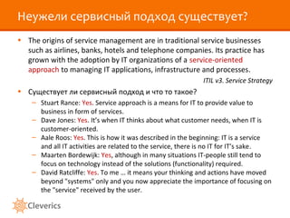 Неужели сервисный подход существует?
• The origins of service management are in traditional service businesses
  such as airlines, banks, hotels and telephone companies. Its practice has
  grown with the adoption by IT organizations of a service-oriented
  approach to managing IT applications, infrastructure and processes.
                                                             ITIL v3. Service Strategy
• Существует ли сервисный подход и что то такое?
    – Stuart Rance: Yes. Service approach is a means for IT to provide value to
      business in form of services.
    – Dave Jones: Yes. It’s when IT thinks about what customer needs, when IT is
      customer-oriented.
    – Aale Roos: Yes. This is how it was described in the beginning: IT is a service
      and all IT activities are related to the service, there is no IT for IT’s sake.
    – Maarten Bordewijk: Yes, although in many situations IT-people still tend to
      focus on technology instead of the solutions (functionality) required.
    – David Ratcliffe: Yes. To me … it means your thinking and actions have moved
      beyond "systems" only and you now appreciate the importance of focusing on
      the "service" received by the user.
 