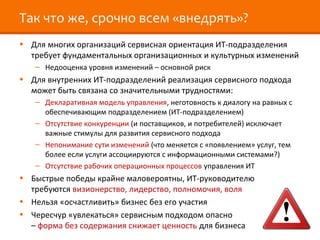 Так что же, срочно всем «внедрять»?
• Для многих организаций сервисная ориентация ИТ-подразделения
  требует фундаментальных организационных и культурных изменений
   – Недооценка уровня изменений – основной риск
• Для внутренних ИТ-подразделений реализация сервисного подхода
  может быть связана со значительными трудностями:
   – Декларативная модель управления, неготовность к диалогу на равных с
     обеспечивающим подразделением (ИТ-подразделением)
   – Отсутствие конкуренции (и поставщиков, и потребителей) исключает
     важные стимулы для развития сервисного подхода
   – Непонимание сути изменений (что меняется с «появлением» услуг, тем
     более если услуги ассоциируются с информационными системами?)
   – Отсутствие рабочих операционных процессов управления ИТ
• Быстрые победы крайне маловероятны, ИТ-руководителю
  требуются визионерство, лидерство, полномочия, воля
• Нельзя «осчастливить» бизнес без его участия
• Чересчур «увлекаться» сервисным подходом опасно
  – форма без содержания снижает ценность для бизнеса
 