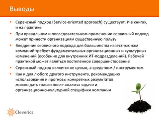 Выводы
• Сервисный подход (Service-oriented approach) существует. И в книгах,
  и на практике
• При правильном и последовательном применении сервисный подход
  может принести организациям существенную пользу
• Внедрение сервисного подхода для большинства известных нам
  компаний требует фундаментальных организационных и культурных
  изменений (особенно для внутренних ИТ-подразделений). Рабочей
  практикой может являться постепенное совершенствование
• Сервисный подход является не целью, а средством / инструментом
• Как и для любого другого инструмента, рекомендацию
  использования и прогнозы конкретных результатов
  можно дать только после анализа задачи и
  организационно-культурной специфики компании
 