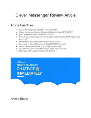 Clever Messenger Review Article
Article Headlines:
● “Clever Messenger REVIEWED! Here’s the truth.”
● “Clever Messenger Chatbot Creator & Marketing Suite REVIEWED!”
● “Full Clever Messenger Software REVIEW!”
● “Honest Clever Messenger Review. Is this Chatbot Creator & Marketing Suite
any good?”
● “My Honest Clever Messenger Review. Read NOW!”
● “Interested in Clever Messenger? Read BEFORE You buy!”
● “Clever Messenger Review — The good, bad and ugly.”
● “The TRUTH About Clever Messenger. FULL Review inside.”
● “BUY Clever Messenger? My Honest Review!”
Article Body:
 