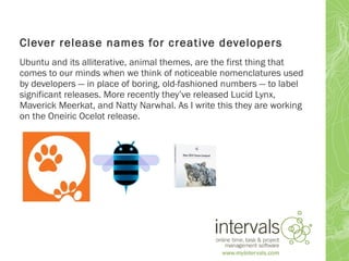 Clever release names for creative developers
Ubuntu and its alliterative, animal themes, are the first thing that
comes to our minds when we think of noticeable nomenclatures used
by developers — in place of boring, old-fashioned numbers — to label
significant releases. More recently they’ve released Lucid Lynx,
Maverick Meerkat, and Natty Narwhal. As I write this they are working
on the Oneiric Ocelot release.
 