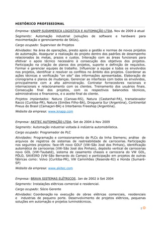 2
HISTÓRICO PROFISSIONAL
Empresa: KNAPP SUDAMERICA LOGISTICA E AUTOMAÇÃO LTDA. Nov de 2009 à atual
Segmento: Automação industrial (soluções de software e hardware para
movimentação e gerenciamento de SKUs).
Cargo ocupado: Supervisor de Projetos
Atividades: Na área de operações, presto apoio a gestão e normas de novos projetos
de automação. Assegurar a realização do projeto dentro dos padrões de desempenho
relacionados às metas, prazos e custos. Interação com as áreas funcionais para
efetivar o apoio técnico necessário à consecução dos objetivos dos projetos.
Participação na criação de planos dos projetos, suporte e definição de requisitos.
Formar e gerenciar equipes de trabalho. Influenciar a equipe e todos os envolvidos
nos projetos, identificar e resolver os conflitos no âmbito dos projetos. Coordenar as
ações técnicas e verificação “on site” das informações apresentadas. Elaboração de
cronograma e planos de mudanças. Gerenciar as interfaces com todos os envolvidos,
principalmente com a alta administração. Contratar fornecedores nacionais e
internacionais e relacionamento com os clientes. Treinamento dos usuários finais.
Consecução final dos projetos, com os respectivos balancetes técnicos,
administrativos e financeiros, e o aceite final do cliente.
Projetos implantados: Natura (Canoas-RS), Natura (Castanhal-PA), transelevador
Racco (Curitiba-PR), Natura (Simões Filho-BA), Drogueria Sur (Argentina), Continental
Pneus do Brasil (Camaçari-BA) e Interbaires Freeshop (Argentina).
Website da empresa: www.knapp.com
Empresa: AKITEC AUTOMAÇÃO LTDA. Set de 2004 à Nov 2009
Segmento: Automação industrial voltada à indústria automobilística.
Cargo ocupado: Programador de PLC
Atividades: Programação e comissionamento de PLCs da linha Siemens; análise de
arquivos de registros de sistemas de rastreabilidade de carrocerias. Participação
nos seguintes projetos: face-lift novo GOLF (VW-São José dos Pinhais), identificação
automática de carrocerias (VW-São José dos Pinhais), depósito vertical de carrocerias
novo GOL (VW-Taubaté), sistema de casamento chassis e carroceria do VW GOL,
PÓLO, SAVEIRO (VW-São Bernardo do Campo) e participação em projetos de outras
fábricas como: Volvo (Curitiba-PR), VW Caminhões (Resende-RJ) e Honda (Sumaré-
SP)
Website da empresa: www.akitec.com
Empresa: BRAVA SISTEMAS ELÉTRICOS. Jan de 2002 à Set 2004
Segmento: Instalações elétricas comercial e residencial.
Cargo ocupado: Sócio Gerente
Atividades: Coordenação na execução de obras elétricas comerciais, residenciais
e industrias de pequeno porte. Desenvolvimento de projetos elétricos, pequenas
soluções em automação e projetos luminotécnicos.
 