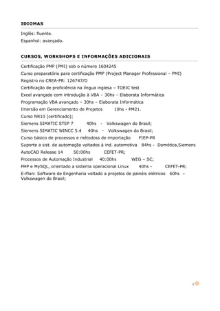 3
IDIOMAS
Inglês: fluente.
Espanhol: avançado.
CURSOS, WORKSHOPS E INFORMAÇÕES ADICIONAIS
Certificação PMP (PMI) sob o número 1604245
Curso preparatório para certificação PMP (Project Manager Professional – PMI)
Registro no CREA-PR: 126747/D
Certificação de proficiência na língua inglesa – TOEIC test
Excel avançado com introdução à VBA – 30hs – Elaborata Informática
Programação VBA avançado – 30hs – Elaborata Informática
Imersão em Gerenciamento de Projetos 10hs - PM21.
Curso NR10 (certificado);
Siemens SIMATIC STEP 7 40hs - Volkswagen do Brasil;
Siemens SIMATIC WINCC 5.4 40hs - Volkswagen do Brasil;
Curso básico de processos e métodoss de importação FIEP-PR
Suporte a sist. de automação voltados à ind. automotiva 84hs - Domótica,Siemens
AutoCAD Release 14 50:00hs CEFET-PR;
Processos de Automação Industrial 40:00hs WEG – SC;
PHP e MySQL, orientado a sistema operacional Linux 40hs - CEFET-PR;
E-Plan: Software de Engenharia voltado a projetos de painéis elétricos 60hs –
Volkswagen do Brasil;
 