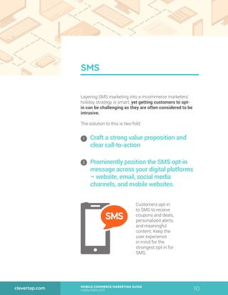 10MOBILE COMMERCE MARKETING GUIDE
Holiday Edition 2015
clevertap.com
Layering SMS marketing into a mcommerce marketers’
holiday strategy is smart, yet getting customers to opt-
in can be challenging as they are often considered to be
intrusive.
The solution to this is two-fold:
Customers opt-in
to SMS to receive
coupons and deals,
personalized alerts,
and meaningful
content. Keep the
user experience
in mind for the
strongest opt-in for
SMS.
SMS
1
2
Craft a strong value proposition and
clear call-to-action
Prominently position the SMS opt-in
message across your digital platforms
– website, email, social media
channels, and mobile websites.
 