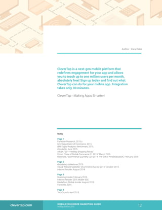 12MOBILE COMMERCE MARKETING GUIDE
Holiday Edition 2015
clevertap.com
CleverTap is a next-gen mobile platform that
redefines engagement for your app and allows
you to reach up to one million users per month,
absolutely free! Sign up today and find out what
CleverTap can do for your mobile app. Integration
takes only 30 minutes.
CleverTap - Making Apps Smarter!
Notes
Page 1
Forrester Research, 2015.s
U.S. Department of Commerce, 2015.
IBM Digital Analytics Benchmark, 2015.
eMarketer, June 2015.
Adobe, “2014 Holiday Shopping Recap”
Criteo, “State of Mobile Commerce Q1 2015,” March 2015.
Monetate, “Ecommerce Quarterly EQ4 2014: The Gift of Personalization,” February 2015
Page 2
eMarketer, eMwebinar 2015.
Visual Website Marketer, “eCommerce Survey 2014,” October 2014.
Internet Retailer, August 2014.
Page 3
Business Insider, February 2015.
Internet Retailer 2016 Mobile 500.
MediaPost, Mobile Insider, August 2015.
Forrester, 2014.
Page 4
TechCrunch, April 2015.
Author - Kara Dake
 