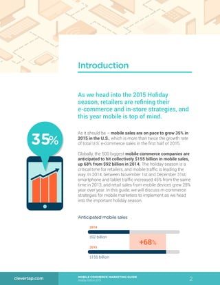 2MOBILE COMMERCE MARKETING GUIDE
Holiday Edition 2015
clevertap.com
Introduction
As it should be – mobile sales are on pace to grow 35% in
2015 in the U.S., which is more than twice the growth rate
of total U.S. e-commerce sales in the first half of 2015.
Globally, the 500 biggest mobile commerce companies are
anticipated to hit collectively $155 billion in mobile sales,
up 68% from $92 billion in 2014. The holiday season is a
critical time for retailers, and mobile traffic is leading the
way. In 2014, between November 1st and December 31st,
smartphone and tablet traffic increased 45% from the same
time in 2013, and retail sales from mobile devices grew 28%
year over year. In this guide, we will discuss m-commerce
strategies for mobile marketers to implement as we head
into the important holiday season.
As we head into the 2015 Holiday
season, retailers are refining their
e-commerce and in-store strategies, and
this year mobile is top of mind.
2015
+68%
2014
$92 billion
$155 billion
Anticipated mobile sales
35%35%
 