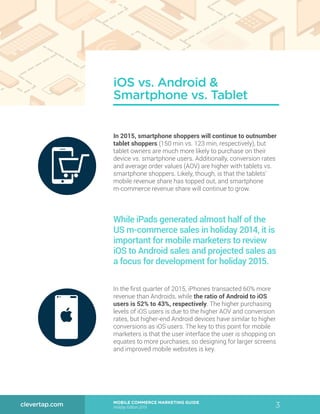 3MOBILE COMMERCE MARKETING GUIDE
Holiday Edition 2015
clevertap.com
In 2015, smartphone shoppers will continue to outnumber
tablet shoppers (150 min vs. 123 min, respectively), but
tablet owners are much more likely to purchase on their
device vs. smartphone users. Additionally, conversion rates
and average order values (AOV) are higher with tablets vs.
smartphone shoppers. Likely, though, is that the tablets’
mobile revenue share has topped out, and smartphone
m-commerce revenue share will continue to grow.
In the first quarter of 2015, iPhones transacted 60% more
revenue than Androids, while the ratio of Android to iOS
users is 52% to 43%, respectively. The higher purchasing
levels of iOS users is due to the higher AOV and conversion
rates, but higher-end Android devices have similar to higher
conversions as iOS users. The key to this point for mobile
marketers is that the user interface the user is shopping on
equates to more purchases, so designing for larger screens
and improved mobile websites is key.
iOS vs. Android &
Smartphone vs. Tablet
While iPads generated almost half of the
US m-commerce sales in holiday 2014, it is
important for mobile marketers to review
iOS to Android sales and projected sales as
a focus for development for holiday 2015.
 