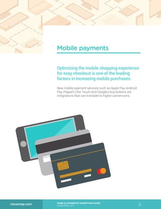 5MOBILE COMMERCE MARKETING GUIDE
Holiday Edition 2015
clevertap.com
Mobile payments
Optimizing the mobile shopping experience
for easy checkout is one of the leading
factors in increasing mobile purchases.
New mobile payment services such as Apple Pay, Android
Pay, Paypal’s One Touch and Google’s buy buttons are
integrations that can translate to higher conversions.
 