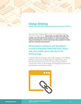 9MOBILE COMMERCE MARKETING GUIDE
Holiday Edition 2015
clevertap.com
One tool that is highly effective but not used by enough
retailers is deep linking. Deep links are links that take the
mobile user directly to the product or relevant page that
they are looking for, which minimizes the number of clicks
and can increase conversions.
Mcommerce marketers and developers
should incorporate deep links from offers,
ads, and mobile alerts directly to the
product page.
A highly effective strategy, only 3/500 retailers in the Mobile
500 are coding their Android apps for deep linking, and
66/500 are doing this for iOS. It’s also recommended to
include deep links, as both Apple and Google find these links
and include in app search results.
Deep linking
 