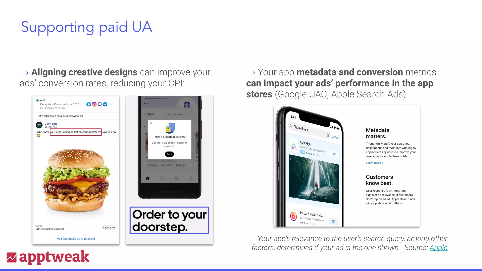 → Aligning creative designs can improve your
ads' conversion rates, reducing your CPI:
→ Your app metadata and conversion metrics
can impact your ads’ performance in the app
stores (Google UAC, Apple Search Ads):
"Your app’s relevance to the user’s search query, among other
factors, determines if your ad is the one shown." Source: Apple
Supporting paid UA
 
