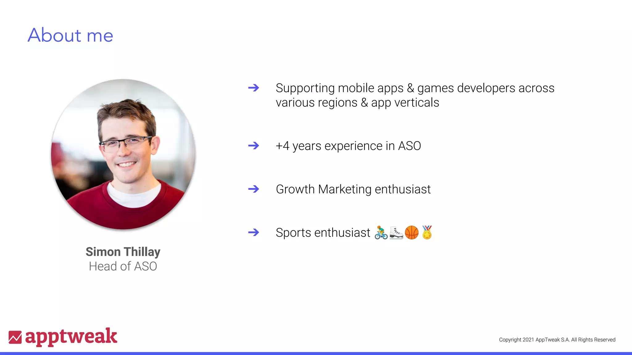 Copyright 2021 AppTweak S.A. All Rights Reserved
About me
Simon Thillay
Head of ASO
➔ Supporting mobile apps & games developers across
various regions & app verticals
➔ +4 years experience in ASO
➔ Growth Marketing enthusiast
➔ Sports enthusiast 🚴⛸🏀🏅
 