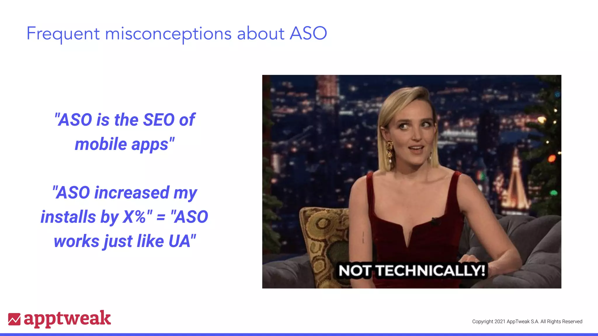 Copyright 2021 AppTweak S.A. All Rights Reserved
Frequent misconceptions about ASO
"ASO is the SEO of
mobile apps"
"ASO increased my
installs by X%" = "ASO
works just like UA"
 