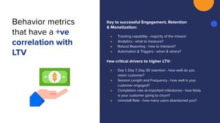 Key to successful Engagement, Retention
& Monetization:
● Tracking capability - majority of the misses!
● Analytics - what to measure?
● Robust Reporting - how to interpret?
● Automation & Triggers - when & where?
Few critical drivers to higher LTV:
● Day 1, Day 7, Day 30 retention - how well do you
retain customer?
● Session Length and Frequency - how well is your
customer engaged?
● Completion rate at important milestones - how likely
is your customer going to churn?
● Uninstall Rate - how many users abandoned you?
Behavior metrics
that have a +ve
correlation with
LTV
 