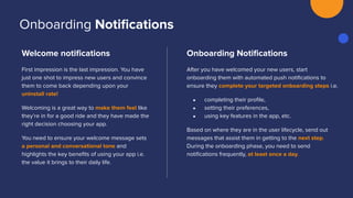 Welcome notiﬁcations
First impression is the last impression. You have
just one shot to impress new users and convince
them to come back depending upon your
uninstall rate!
Welcoming is a great way to make them feel like
they’re in for a good ride and they have made the
right decision choosing your app.
You need to ensure your welcome message sets
a personal and conversational tone and
highlights the key beneﬁts of using your app i.e.
the value it brings to their daily life.
Onboarding Notiﬁcations
After you have welcomed your new users, start
onboarding them with automated push notiﬁcations to
ensure they complete your targeted onboarding steps i.e.
● completing their proﬁle,
● setting their preferences,
● using key features in the app, etc.
Based on where they are in the user lifecycle, send out
messages that assist them in getting to the next step.
During the onboarding phase, you need to send
notiﬁcations frequently, at least once a day.
Onboarding Notiﬁcations
 