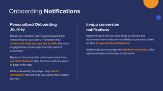 Personalized Onboarding
Journey
Boost your retention rate via personalizing the
onboarding for your users. The better they
understand what your app has to oﬀer, the more
engaged they remain right from the point of
acquisition.
Based on the source the users have come from,
use deep linking to take them to a relevant piece
of page in the app.
While onboarding the player, only ask for
information that will help you create their custom
journey.
In-app conversion
notiﬁcations
Segment users that are most likely to convert and
recommend items they are most likely to purchase based
on their in-app activity and behavior.
Additionally, to encourage the ﬁrst-time conversion, oﬀer
users promotions,incentives or discounts
Onboarding Notiﬁcations
 