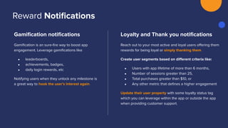 Gamiﬁcation notiﬁcations
Gamiﬁcation is an sure-ﬁre way to boost app
engagement. Leverage gamiﬁcations like
● leaderboards,
● achievements, badges,
● daily login rewards, etc
Notifying users when they unlock any milestone is
a great way to hook the user’s interest again.
Loyalty and Thank you notiﬁcations
Reach out to your most active and loyal users oﬀering them
rewards for being loyal or simply thanking them.
Create user segments based on diﬀerent criteria like:
● Users with app lifetime of more than 6 months,
● Number of sessions greater than 25,
● Total purchases greater than $10, or
● Any other metric that deﬁnes a higher engagement
Update their user property with some loyalty status tag
which you can leverage within the app or outside the app
when providing customer support.
Reward Notiﬁcations
 