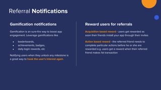 Gamiﬁcation notiﬁcations
Gamiﬁcation is an sure-ﬁre way to boost app
engagement. Leverage gamiﬁcations like
● leaderboards,
● achievements, badges,
● daily login rewards, etc
Notifying users when they unlock any milestone is
a great way to hook the user’s interest again.
Reward users for referrals
Acquisition based reward - users get rewarded as
soon their friends install your app through their invites
Action based reward - the referred friend needs to
complete particular actions before he or she are
rewarded e.g. users get a reward when their referred
friend makes 1st transaction
Referral Notiﬁcations
 