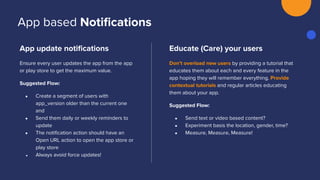 App update notiﬁcations
Ensure every user updates the app from the app
or play store to get the maximum value.
Suggested Flow:
● Create a segment of users with
app_version older than the current one
and
● Send them daily or weekly reminders to
update
● The notiﬁcation action should have an
Open URL action to open the app store or
play store
● Always avoid force updates!
Educate (Care) your users
Don’t overload new users by providing a tutorial that
educates them about each and every feature in the
app hoping they will remember everything. Provide
contextual tutorials and regular articles educating
them about your app.
Suggested Flow:
● Send text or video based content?
● Experiment basis the location, gender, time?
● Measure, Measure, Measure!
App based Notiﬁcations
 