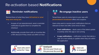 Re-activation based Notiﬁcations
Reminder notiﬁcations
Tempt these users to come back to your app with
personalized & timeboxed oﬀers and coupons.
Users only want to receive push notiﬁcations that are
relevant to them and oﬀer some kind of value.
● Push notiﬁcations – alerts users of the latest update
or activity when the app is not running
● In-app notiﬁcations – notiﬁcation center that alerts a
user of a new activity or update when they are within
the application
Remind them of what they have left behind or what
they were doing last.
● Incases of cart abandonment, send a reminder
notiﬁcation & guide them to complete the
checkout
● Additionally, provide them with an incentive like
a 10% discount if they check out within an hour
Re-engage inactive users
 