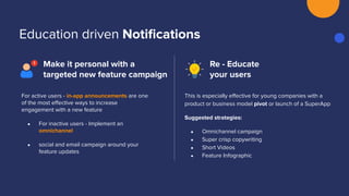 Education driven Notiﬁcations
Make it personal with a
targeted new feature campaign
Re - Educate
your users
This is especially eﬀective for young companies with a
product or business model pivot or launch of a SuperApp
Suggested strategies:
● Omnichannel campaign
● Super crisp copywriting
● Short Videos
● Feature Infographic
For active users - in-app announcements are one
of the most eﬀective ways to increase
engagement with a new feature
● For inactive users - Implement an
omnichannel
● social and email campaign around your
feature updates
 