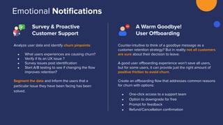 Emotional Notiﬁcations
Survey & Proactive
Customer Support
A Warm Goodbye!
User Oﬀboarding
Analyze user data and identify churn pinpoints:
● What users experiences are causing churn?
● Verify if its an UX issue ?
● Survey issues post identiﬁcation
● Start A/B testing to see if changing the ﬂow
improves retention?
Segment the data and Inform the users that a
particular issue they have been facing has been
solved.
Counter-intuitive to think of a goodbye message as a
customer retention strategy? But in reality not all customers
are sure about their decision to leave.
A good user oﬀboarding experience won’t save all users,
but for some users, it can provide just the right amount of
positive friction to avoid churn.
Create an oﬀboarding ﬂow that addresses common reasons
for churn with options:
● One-click access to a support team
● Option to downgrade for free
● Prompt for feedback
● Refund/Cancellation conﬁrmation
 