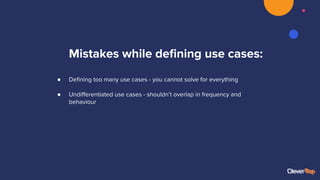 Mistakes while deﬁning use cases:
● Deﬁning too many use cases - you cannot solve for everything
● Undiﬀerentiated use cases - shouldn’t overlap in frequency and
behaviour
 