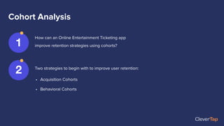 Cohort Analysis
How can an Online Entertainment Ticketing app
improve retention strategies using cohorts?
1
2 Two strategies to begin with to improve user retention:
• Acquisition Cohorts
• Behavioral Cohorts
 