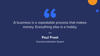 A business is a repeatable process that makes
money. Everything else is a hobby.
Paul Freet
Commercialisation Expert
 