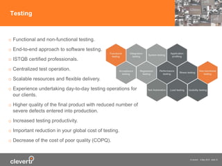 © cleverti 4 May 2015 slide 10
Testing
o Functional and non-functional testing.
o End-to-end approach to software testing.
o ISTQB certified professionals.
o Centralized test operation.
o Scalable resources and flexible delivery.
o Experience undertaking day-to-day testing operations for
our clients.
o Higher quality of the final product with reduced number of
severe defects entered into production.
o Increased testing productivity.
o Important reduction in your global cost of testing.
o Decrease of the cost of poor quality (COPQ).
 