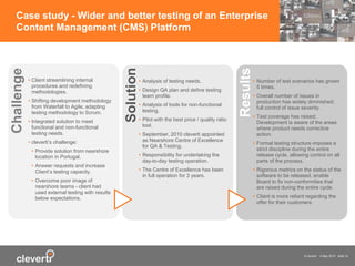 © cleverti 4 May 2015 slide 14
Case study - Wider and better testing of an Enterprise
Content Management (CMS) Platform
• Client streamlining internal
procedures and redefining
methodologies.
• Shifting development methodology
from Waterfall to Agile; adapting
testing methodology to Scrum.
• Integrated solution to meet
functional and non-functional
testing needs.
• cleverti’s challenge:
• Provide solution from nearshore
location in Portugal.
• Answer requests and increase
Client’s testing capacity.
• Overcome poor image of
nearshore teams - client had
used external testing with results
below expectations.
Challenge
• Analysis of testing needs.
• Design QA plan and define testing
team profile.
• Analysis of tools for non-functional
testing.
• Pilot with the best price / quality ratio
tool.
• September, 2010 cleverti appointed
as Nearshore Centre of Excellence
for QA & Testing.
• Responsibility for undertaking the
day-to-day testing operation.
• The Centre of Excellence has been
in full operation for 3 years.
Solution
• Number of test scenarios has grown
5 times.
• Overall number of issues in
production has widely diminished;
full control of issue severity.
• Test coverage has raised;
Development is aware of the areas
where product needs corrective
action.
• Formal testing structure imposes a
strict discipline during the entire
release cycle, allowing control on all
parts of the process.
• Rigorous metrics on the status of the
software to be released, enable
Board to fix non-conformities that
are raised during the entire cycle.
• Client is more reliant regarding the
offer for their customers.
Results
 