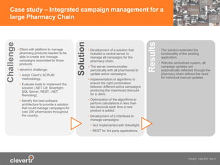 © cleverti 4 May 2015 slide 15
Case study – Integrated campaign management for a
large Pharmacy Chain
• Client with platform to manage
pharmacy products needed to be
able to create and manage
campaigns associated to those
products.
• cleverti’s challenge:
• Adopt Client’s SCRUM
methodology.
• Evaluate tools to implement the
solution (.NET C#; Silverlight;
SQL Server, REST, .NET
Remoting).
• Identify the best software
architecture to provide a solution
that could manage campaigns for
over 200 pharmacies throughout
the country.
Challenge
• Development of a solution that
included a central server to
manage all campaigns for the
pharmacy chain.
• The server communicates
periodically with all pharmacies to
update active campaigns.
• Implementation of algorithms to
ensure the right combination
between different active campaigns
producing the maximized discount
for a client.
• Optimization of the algorithms to
perform calculations in less than
two seconds each time a new
product is added.
• Development of 2 interfaces to
manage campaigns:
• GUI implemented with Silverlight.
• REST for 3rd party applications.
Solution
• The solution extended the
functionality of the existing
application.
• With the centralized system, all
campaign updates are
automatically reflected through the
pharmacy chain without the need
for individual manual updates.
Results
 