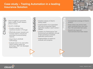 © cleverti 4 May 2015 slide 16
Case study – Testing Automation in a leading
Insurance Solution
• Client struggling to guarantee
higher quality in each release /
product version.
• cleverti’s challenge:
• Provide a solution from
nearshore location in Portugal.
• Effectively answer requests and
increase Client’s manual and
automated functional testing
capacity.
• Adopt Client’s SCRUM
methodology.
• Evaluate tools to be used within
Client’s testing needs and
technology (.NET C#; Silverlight;
RadControls).
Challenge
• Detailed analysis of Client’s
testing needs.
• Implementation of an automated
test suite to guarantee higher
application quality in each version /
release.
• Creation of a Performance Test
Environment and definition of a set
of test scenarios to evaluate
application performance.
• Implementation of metrics to
evaluate work progress.
Solution
• Increased test coverage of Client’s
product.
• Areas where only ad-hoc tests
were conducted have now more
than 700 automated test cases.
• Several new bugs and
improvements have been raised.
Results
 