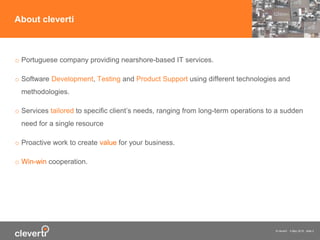© cleverti 4 May 2015 slide 2
o Portuguese company providing nearshore-based IT services.
o Software Development, Testing and Product Support using different technologies and
methodologies.
o Services tailored to specific client’s needs, ranging from long-term operations to a sudden
need for a single resource
o Proactive work to create value for your business.
o Win-win cooperation.
About cleverti
 