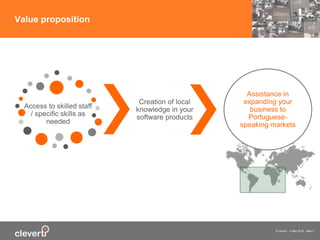 © cleverti 4 May 2015 slide 3
Value proposition
Access to skilled staff
/ specific skills as
needed
Creation of local
knowledge in your
software products
Assistance in
expanding your
business to
Portuguese-
speaking markets
 