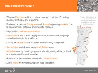 © cleverti 4 May 2015 slide 5
o Western European ethics in culture, law and business. Founding
member of the EU and Eurozone.
o Privileged access to Portuguese and Spanish-speaking markets due
to geographical, historical and linguistic reasons.
o Highly rated business environment.
o Excellence in the IT field. Highly qualified, experienced, language-
skilled and adaptable workforce.
o Quality of education and research internationally recognized.
o Competitive cost structure and low inflation rates.
o Attractive country due to geography, climate, quality of life, political
and social stability, and security.
o Advanced access and communication infrastructures.
o Direct flights from most European hubs to Lisbon.
Why choose Portugal?
Unique advantages as
nearshore destination
for IT processes and
gateway to Africa &
Latin America
 