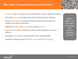 © cleverti 4 May 2015 slide 6
o Proactive work to valorize your business within various stages of growth.
o Extended capacity throughout the entire lifecycle of your software.
o Proven track record of nearshore-based projects with central and
northern European companies.
o Matching IT skills, work culture and business vision.
o Personal and reliable relationship where communication is fast and
efficient.
o Increased focus of your internal staff on core competencies.
o Important reduction of your software costs and time-to-market.
Why create a Competence Centre with cleverti?
Help to
deploy your
products in
Portuguese
and
Spanish
speaking
markets.
 