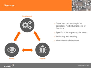 © cleverti 4 May 2015 slide 7
Services
o Capacity to undertake global
operations / individual projects or
functions.
o Specific skills as you require them.
o Scalability and flexibility.
o Effective use of resources.
Testing Support
Development
 