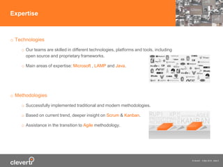 © cleverti 4 May 2015 slide 8
o Technologies
o Our teams are skilled in different technologies, platforms and tools, including
open source and proprietary frameworks.
o Main areas of ​​expertise: Microsoft , LAMP and Java.
o Methodologies
o Successfully implemented traditional and modern methodologies.
o Based on current trend, deeper insight on Scrum & Kanban.
o Assistance in the transition to Agile methodology.
Expertise
 
